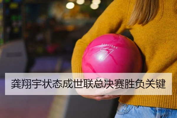 龚翔宇状态成世联总决赛胜负关键